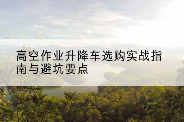 常德升降车怎么选-高空作业升降车选购实战指南与避坑要点
