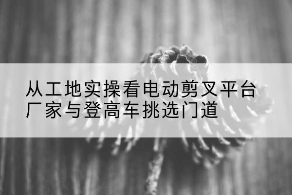常德电动剪叉升降平台厂家-从工地实操看电动剪叉平台厂家与登高车挑选门道
