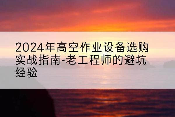常德高空作业升降机厂家推荐-2024年高空作业设备选购实战指南-老工程师的避坑经验
