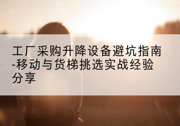 常德移动式升降机怎么选-工厂采购升降设备避坑指南-移动与货梯挑选实战经验分享
