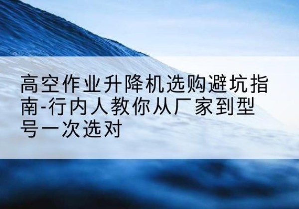 常德升降平台厂家-高空作业升降机选购避坑指南-行内人教你从厂家到型号一次选对