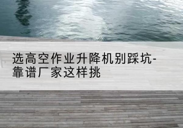 常德剪叉式升降机厂家-选高空作业升降机别踩坑-靠谱厂家这样挑
