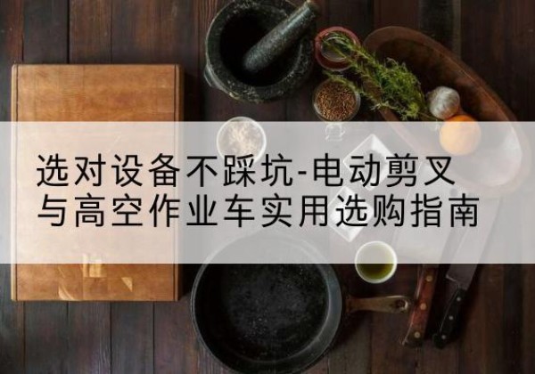 常德电动剪叉升降平台怎么选-选对设备不踩坑-电动剪叉与高空作业车实用选购指南
