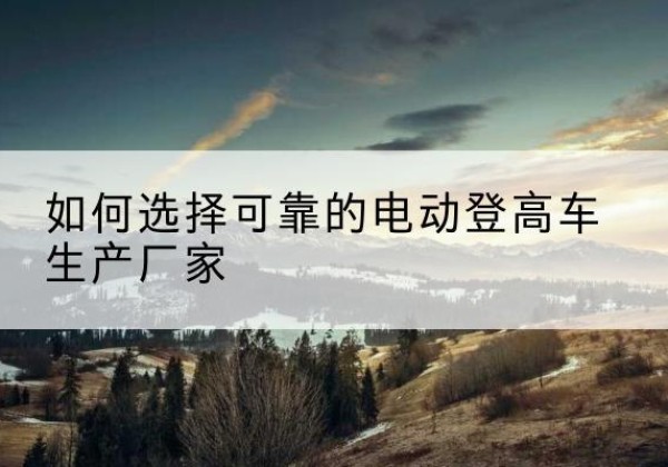 常德电动登高车厂家-如何选择可靠的电动登高车生产厂家