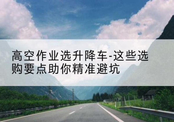 常德升降车厂家-高空作业选升降车-这些选购要点助你*避坑