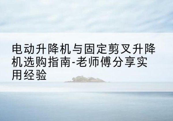 常德电动升降机怎么选-电动升降机与固定剪叉升降机选购指南-老师傅分享实用经验