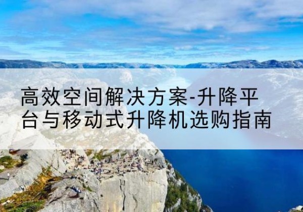 常德升降平台厂家-*空间解决方案-升降平台与移动式升降机选购指南