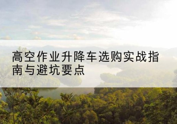 常德升降车怎么选-高空作业升降车选购实战指南与避坑要点