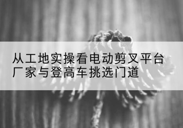 常德电动剪叉升降平台厂家-从工地实操看电动剪叉平台厂家与登高车挑选门道