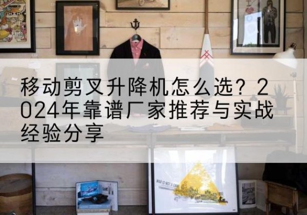 常德升降平台厂家推荐-移动剪叉升降机怎么选？2024年靠谱厂家推荐与实战经验分享