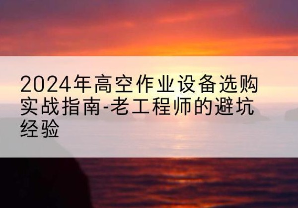 常德高空作业升降机厂家推荐-2024年高空作业设备选购实战指南-老工程师的避坑经验